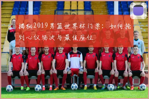 揭秘2019男篮世界杯门票：如何抢到心仪场次与最佳座位