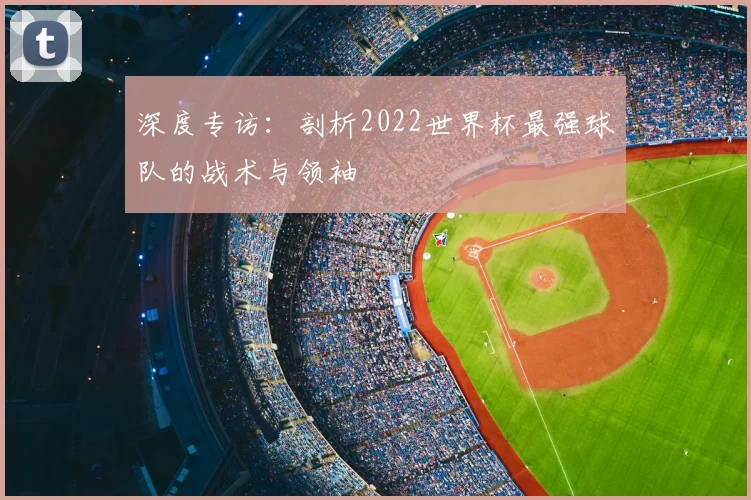 深度专访:剖析2022世界杯最强球队的战术与领袖