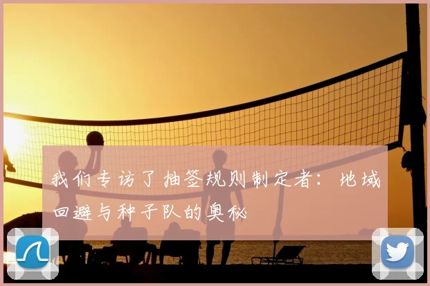 我们专访了抽签规则制定者:地域回避与种子队的奥秘