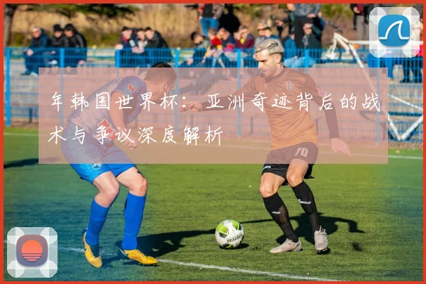 年韩国世界杯:亚洲奇迹背后的战术与争议深度解析