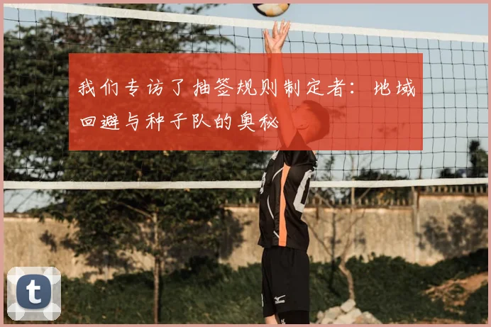 我们专访了抽签规则制定者:地域回避与种子队的奥秘