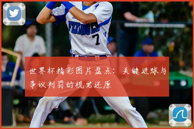 世界杯精彩图片盘点：关键进球与争议判罚的视觉还原