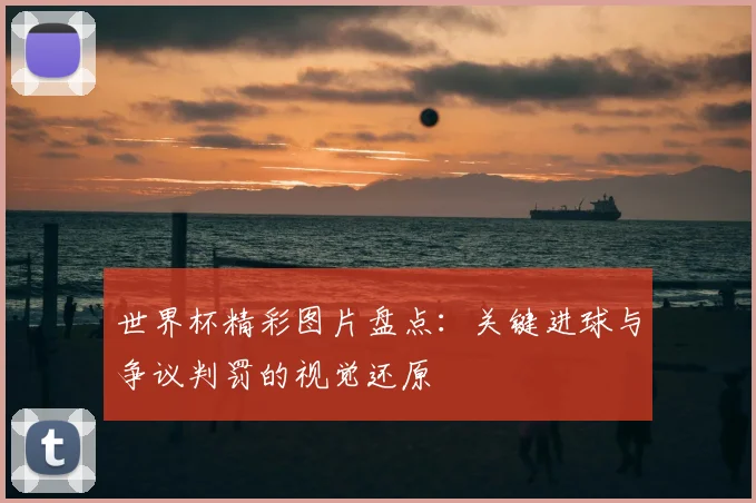 世界杯精彩图片盘点：关键进球与争议判罚的视觉还原