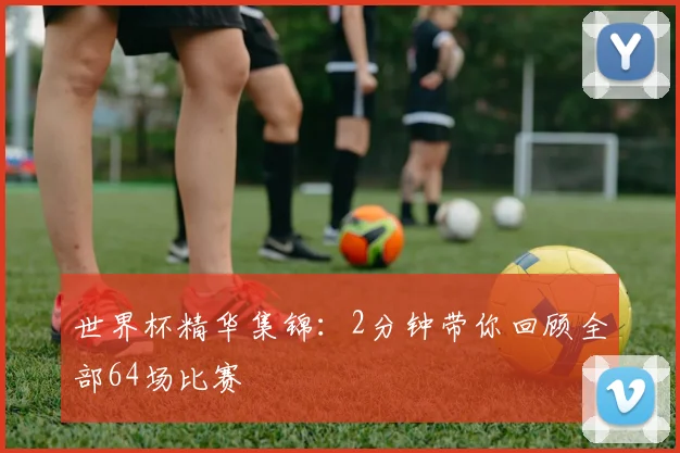 世界杯精华集锦：2分钟带你回顾全部64场比赛