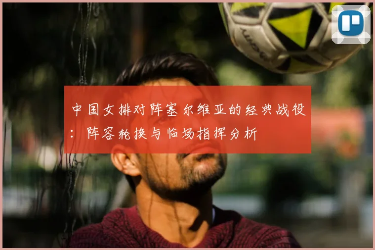 中国女排对阵塞尔维亚的经典战役：阵容轮换与临场指挥分析