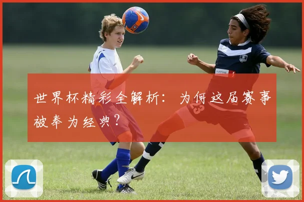 世界杯精彩全解析：为何这届赛事被奉为经典？