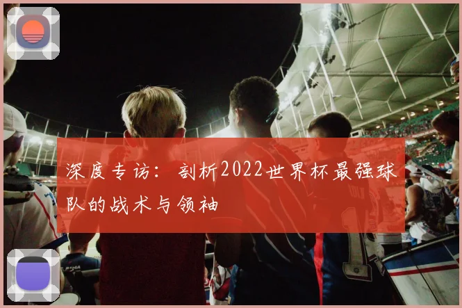 深度专访：剖析2022世界杯最强球队的战术与领袖