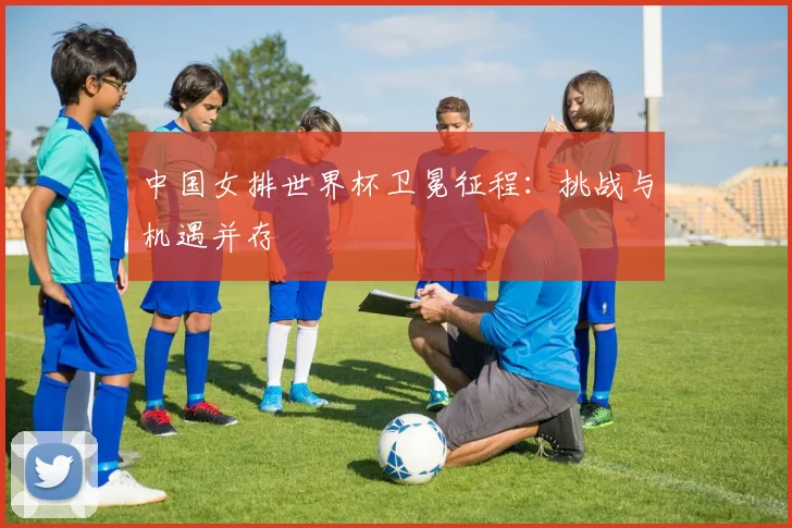 中国女排世界杯卫冕征程：挑战与机遇并存