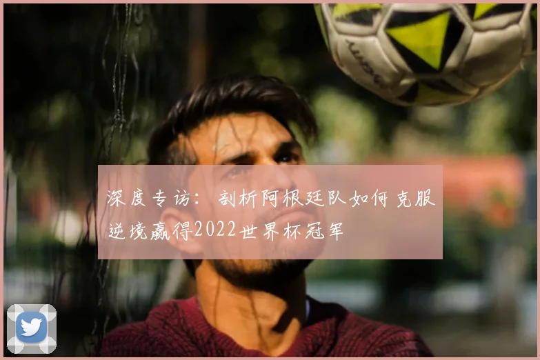 深度专访:剖析阿根廷队如何克服逆境赢得2022世界杯冠军