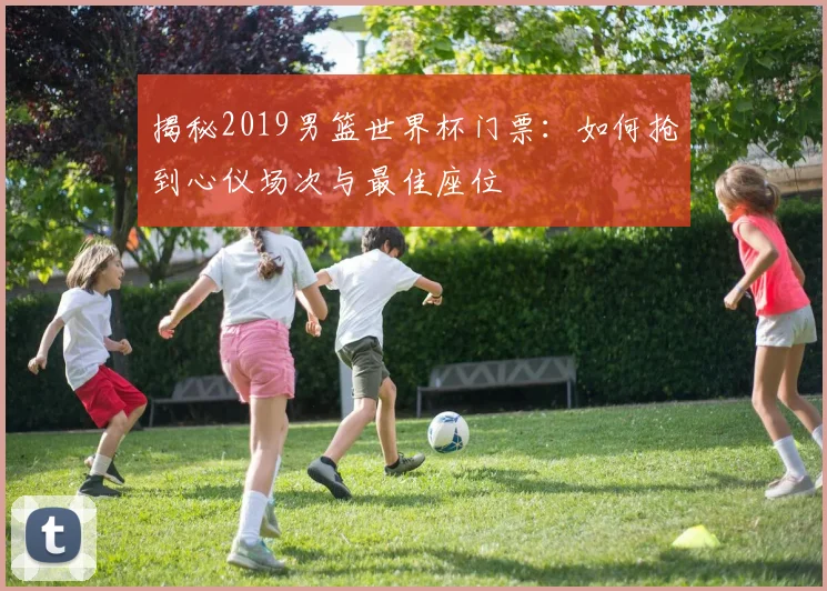揭秘2019男篮世界杯门票：如何抢到心仪场次与最佳座位
